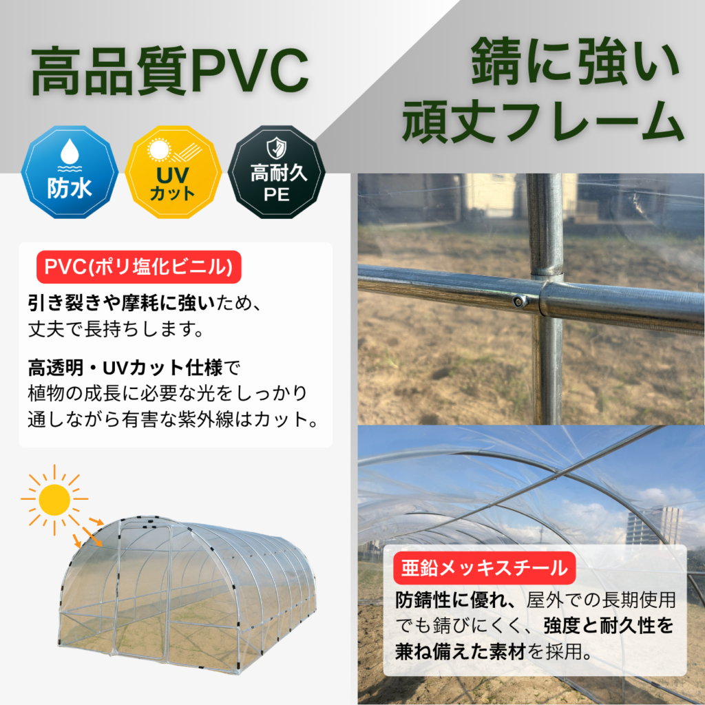 高品質PVC 錆に強い頑丈フレーム 高耐久PE 防水 UVカット PVC(ポリ塩化ビニル) 引き裂きや摩耗に強いため、 丈夫で長持ちします。 高透明 UVカット仕様で 植物の成長に必要な光をしっかり 通しながら有害な紫外線はカット。 亜鉛メッキスチール 防錆性に優れ、屋外での長期使用 でも錆びにくく、強度と耐久性を 兼ね備えた素材を採用。
