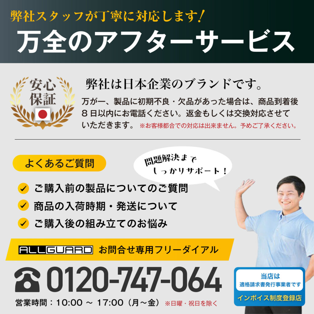 弊社スタッフが丁寧に対応します! 万全のアフターサービス 安心保証 弊社は日本企業のブランドです。 万が一、製品に初期不良・欠品があった場合は、商品到着後 8日以内にお電話ください。 返金もしくは交換対応させて いただきます。お客様都合での対応は出来ません。予めご了承ください。 よくあるご質問 ご購入前の製品についてのご質問 商品の入荷時期・発送について ご購入後の組み立てのお悩み ALLGUARD お問合せ専用フリーダイアル 0120-747-064 営業時間: 10:00 ~ 17:00(月~金) ※日曜・祝日を除く 当店は適格請求書発行事業者です 問題解決までしっかりサポート! インボイス制度登録店